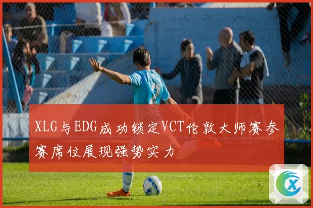 XLG与EDG成功锁定VCT伦敦大师赛参赛席位展现强势实力