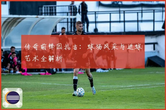 传奇前锋因扎吉：球场风采与进球艺术全解析