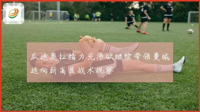 瓜迪奥拉精力充沛欲继续带领曼城迈向新高度战术观察