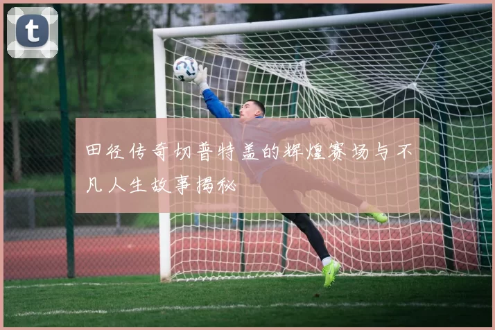 田径传奇切普特盖的辉煌赛场与不凡人生故事揭秘