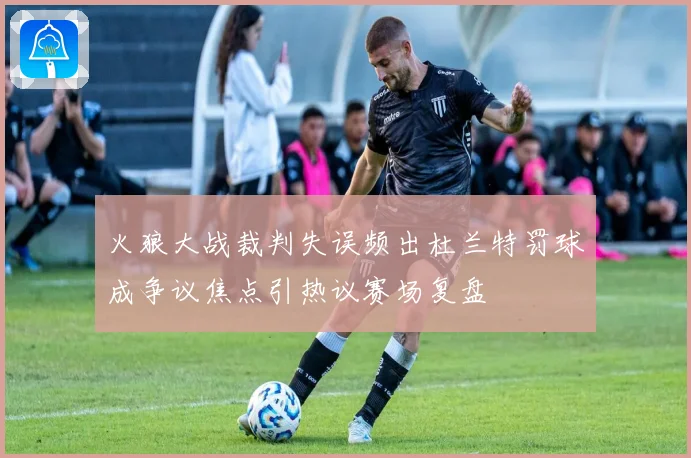 火狼大战裁判失误频出杜兰特罚球成争议焦点引热议赛场复盘