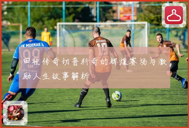 田径传奇切普科奇的辉煌赛场与激励人生故事解析
