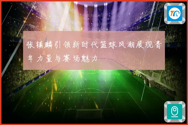 张镇麟引领新时代篮球风潮展现青年力量与赛场魅力
