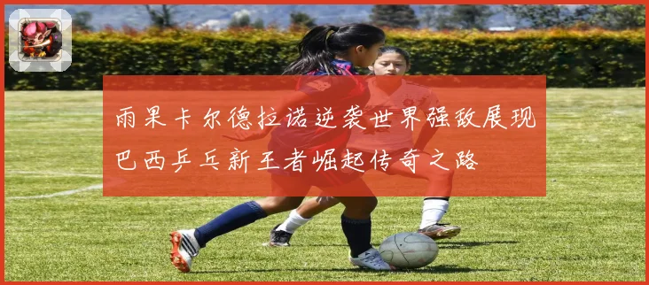 雨果卡尔德拉诺逆袭世界强敌展现巴西乒乓新王者崛起传奇之路