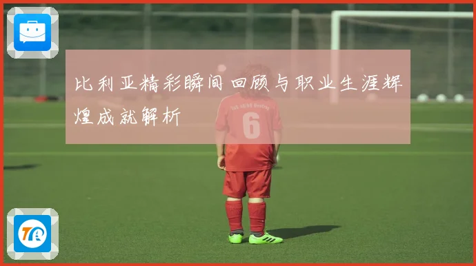 比利亚精彩瞬间回顾与职业生涯辉煌成就解析