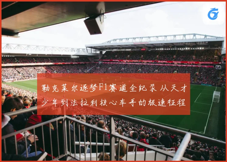 勒克莱尔逐梦F1赛道全纪录 从天才少年到法拉利核心车手的极速征程