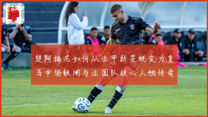 楚阿梅尼如何从法甲新星蜕变为皇马中场铁闸与法国队核心人物传奇