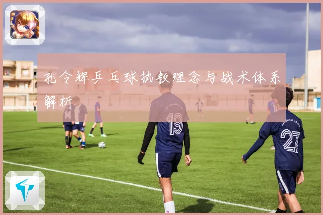 孔令辉乒乓球执教理念与战术体系解析