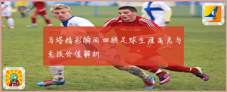 马塔精彩瞬间回顾足球生涯高光与竞技价值解析