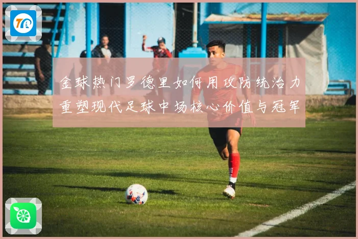 金球热门罗德里如何用攻防统治力重塑现代足球中场核心价值与冠军气质