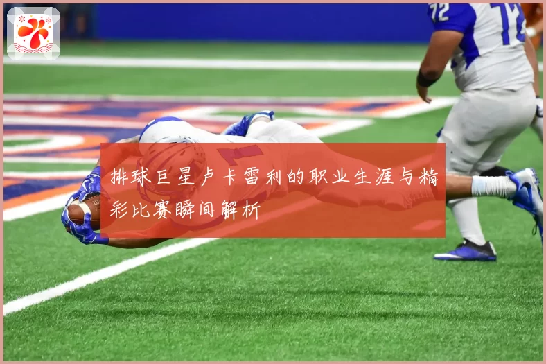 排球巨星卢卡雷利的职业生涯与精彩比赛瞬间解析