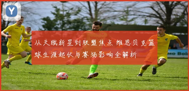 从天赋新星到联盟焦点 维恩贝克篮球生涯起伏与赛场影响全解析