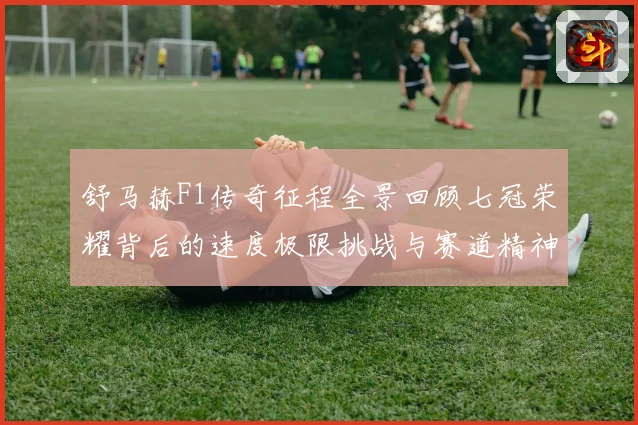 舒马赫F1传奇征程全景回顾七冠荣耀背后的速度极限挑战与赛道精神传承密码揭秘