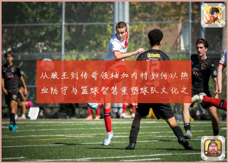 从狼王到传奇领袖加内特如何以热血防守与篮球智慧重塑球队文化之路