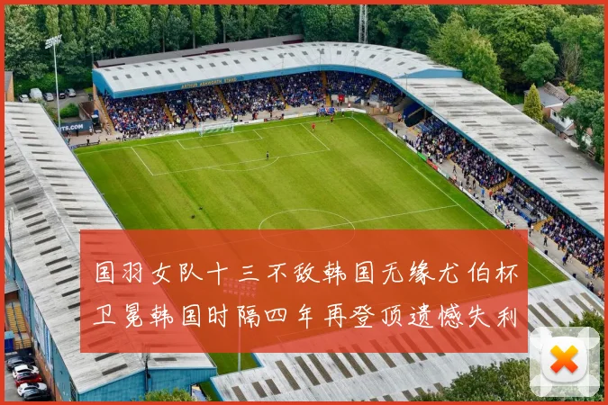 国羽女队十三不敌韩国无缘尤伯杯卫冕韩国时隔四年再登顶遗憾失利成长观察