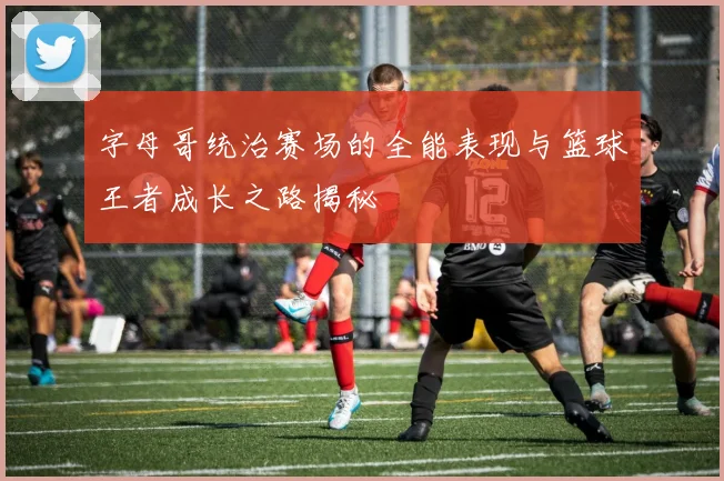 字母哥统治赛场的全能表现与篮球王者成长之路揭秘