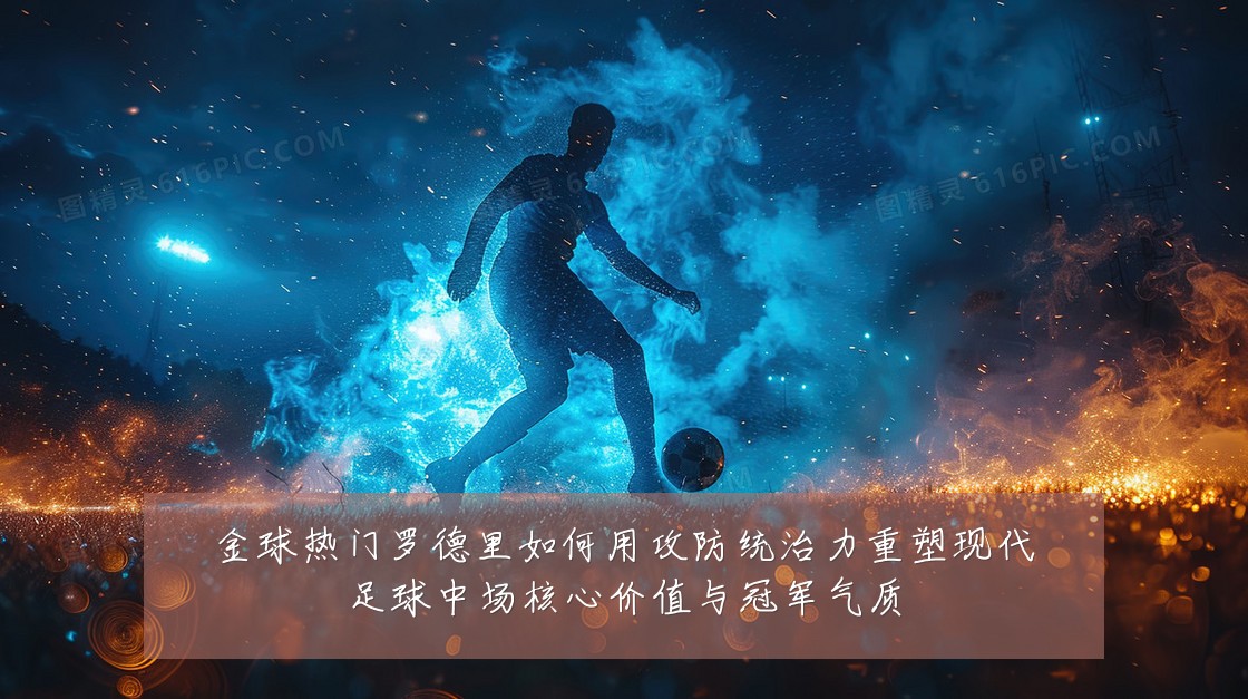 金球热门罗德里如何用攻防统治力重塑现代足球中场核心价值与冠军气质