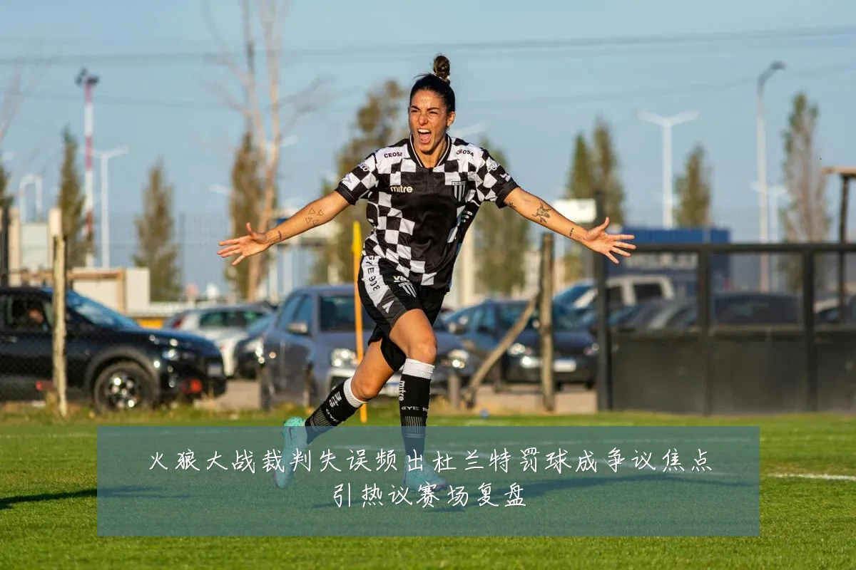 火狼大战裁判失误频出杜兰特罚球成争议焦点引热议赛场复盘