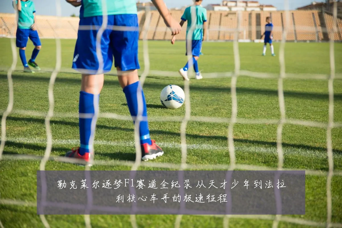 勒克莱尔逐梦F1赛道全纪录 从天才少年到法拉利核心车手的极速征程