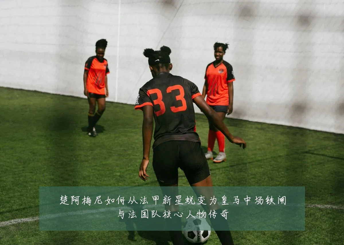 楚阿梅尼如何从法甲新星蜕变为皇马中场铁闸与法国队核心人物传奇